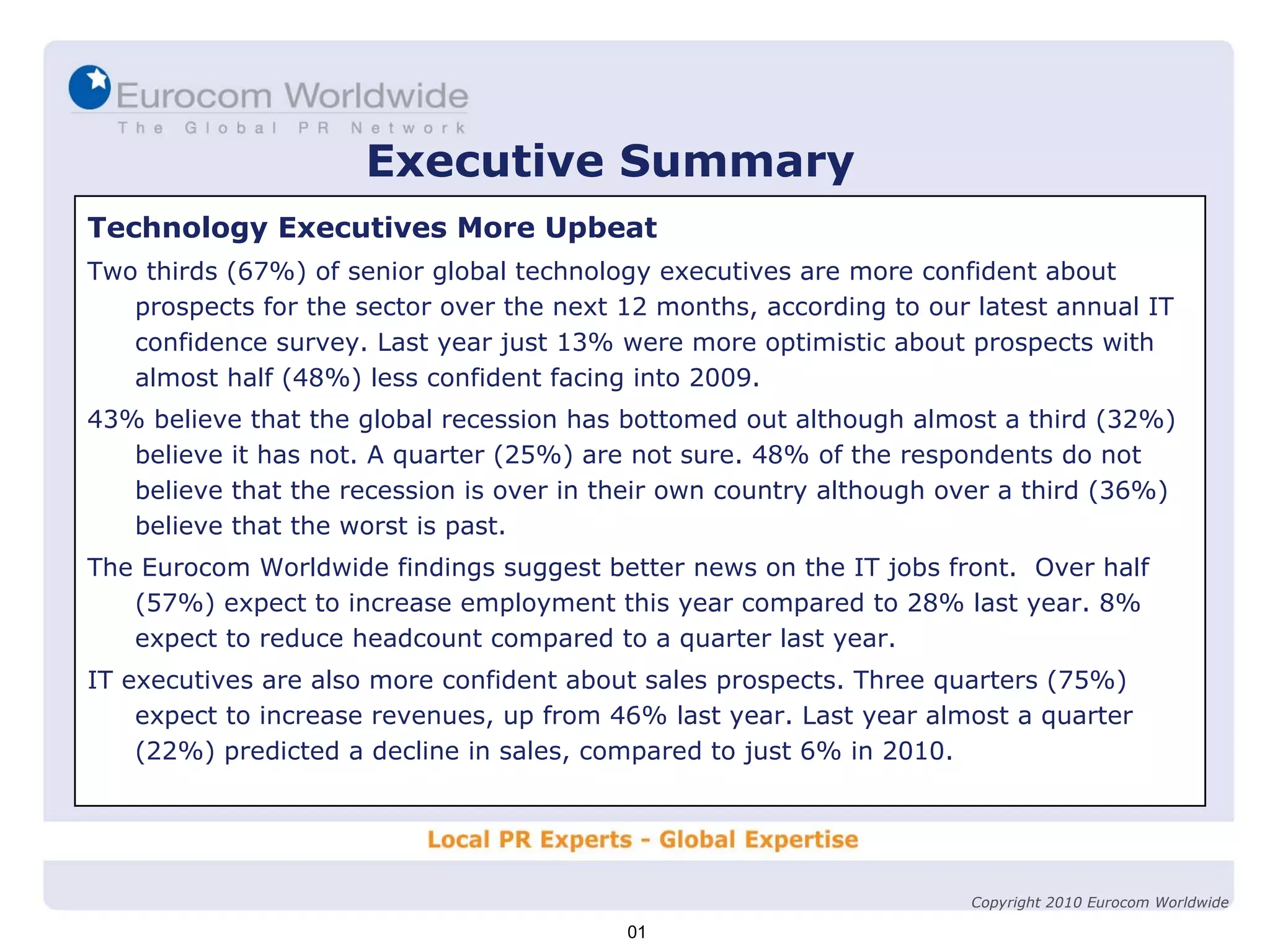 Executive Summary Technology Executives More Upbeat Two thirds (67%) of senior global technology executives are more confident about prospects for the sector over the next 12 months, according to our latest annual IT confidence survey. Last year just 13% were more optimistic about prospects with almost half (48%) less confident facing into 2009. 43% believe that the global recession has bottomed out although almost a third (32%) believe it has not. A quarter (25%) are not sure. 48% of the respondents do not believe that the recession is over in their own country although over a third (36%) believe that the worst is past. The Eurocom Worldwide findings suggest better news on the IT jobs front.  Over half (57%) expect to increase employment this year compared to 28% last year. 8% expect to reduce headcount compared to a quarter last year. IT executives are also more confident about sales prospects. Three quarters (75%) expect to increase revenues, up from 46% last year. Last year almost a quarter (22%) predicted a decline in sales, compared to just 6% in 2010. 01 Copyright 2010 Eurocom Worldwide 