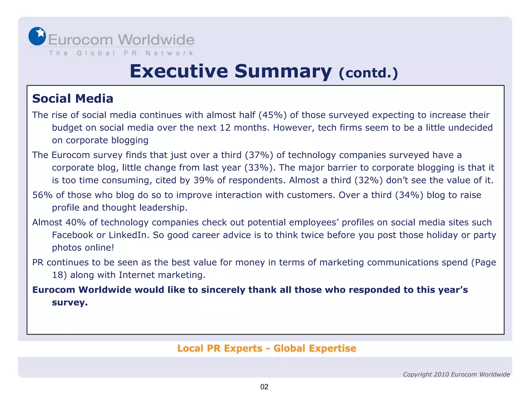 Executive Summary   (contd.) Social Media The rise of social media continues with almost half (45%) of those surveyed expecting to increase their budget on social media over the next 12 months. However, tech firms seem to be a little undecided on corporate blogging The Eurocom survey finds that just over a third (37%) of technology companies surveyed have a corporate blog, little change from last year (33%). The major barrier to corporate blogging is that it is too time consuming, cited by 39% of respondents. Almost a third (32%) don’t see the value of it. 56% of those who blog do so to improve interaction with customers. Over a third (34%) blog to raise profile and thought leadership. Almost 40% of technology companies check out potential employees’ profiles on social media sites such Facebook or LinkedIn. So good career advice is to think twice before you post those holiday or party photos online! PR continues to be seen as the best value for money in terms of marketing communications spend (Page 18) along with Internet marketing. Eurocom Worldwide would like to sincerely thank all those who responded to this year’s survey. 02 Copyright 2010 Eurocom Worldwide 
