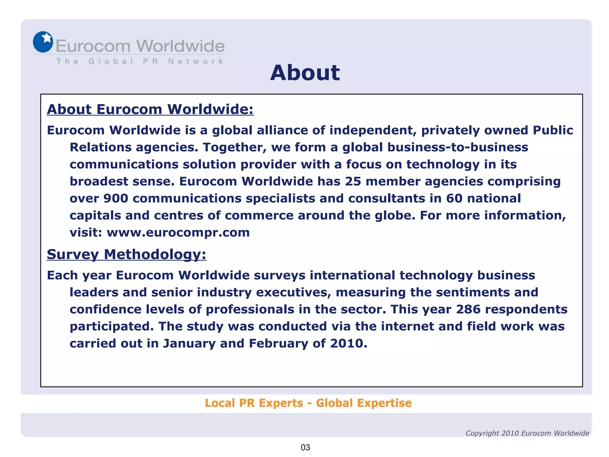 About About Eurocom Worldwide: Eurocom Worldwide is a global alliance of independent, privately owned Public Relations agencies. Together, we form a global business-to-business communications solution provider with a focus on technology in its broadest sense. Eurocom Worldwide has 25 member agencies comprising over 900 communications specialists and consultants in 60 national capitals and centres of commerce around the globe. For more information, visit: www.eurocompr.com Survey Methodology: Each year Eurocom Worldwide surveys international technology business leaders and senior industry executives, measuring the sentiments and confidence levels of professionals in the sector. This year 286 respondents participated. The study was conducted via the internet and field work was carried out in January and February of 2010. 03 Copyright 2010 Eurocom Worldwide 