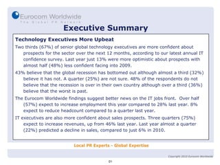Executive Summary Technology Executives More Upbeat Two thirds (67%) of senior global technology executives are more confident about prospects for the sector over the next 12 months, according to our latest annual IT confidence survey. Last year just 13% were more optimistic about prospects with almost half (48%) less confident facing into 2009. 43% believe that the global recession has bottomed out although almost a third (32%) believe it has not. A quarter (25%) are not sure. 48% of the respondents do not believe that the recession is over in their own country although over a third (36%) believe that the worst is past. The Eurocom Worldwide findings suggest better news on the IT jobs front.  Over half (57%) expect to increase employment this year compared to 28% last year. 8% expect to reduce headcount compared to a quarter last year. IT executives are also more confident about sales prospects. Three quarters (75%) expect to increase revenues, up from 46% last year. Last year almost a quarter (22%) predicted a decline in sales, compared to just 6% in 2010. 01 Copyright 2010 Eurocom Worldwide 
