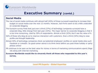Executive Summary   (contd.) Social Media The rise of social media continues with almost half (45%) of those surveyed expecting to increase their budget on social media over the next 12 months. However, tech firms seem to be a little undecided on corporate blogging The Eurocom survey finds that just over a third (37%) of technology companies surveyed have a corporate blog, little change from last year (33%). The major barrier to corporate blogging is that it is too time consuming, cited by 39% of respondents. Almost a third (32%) don’t see the value of it. 56% of those who blog do so to improve interaction with customers. Over a third (34%) blog to raise profile and thought leadership. Almost 40% of technology companies check out potential employees’ profiles on social media sites such Facebook or LinkedIn. So good career advice is to think twice before you post those holiday or party photos online! PR continues to be seen as the best value for money in terms of marketing communications spend (Page 18) along with Internet marketing. Eurocom Worldwide would like to sincerely thank all those who responded to this year’s survey. 02 Copyright 2010 Eurocom Worldwide 