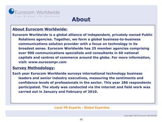 About About Eurocom Worldwide: Eurocom Worldwide is a global alliance of independent, privately owned Public Relations agencies. Together, we form a global business-to-business communications solution provider with a focus on technology in its broadest sense. Eurocom Worldwide has 25 member agencies comprising over 900 communications specialists and consultants in 60 national capitals and centres of commerce around the globe. For more information, visit: www.eurocompr.com Survey Methodology: Each year Eurocom Worldwide surveys international technology business leaders and senior industry executives, measuring the sentiments and confidence levels of professionals in the sector. This year 286 respondents participated. The study was conducted via the internet and field work was carried out in January and February of 2010. 03 Copyright 2010 Eurocom Worldwide 