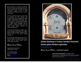 Bener Law Office is a full service Turkish law
firm with a strong international practice. Our
results oriented team of lawyers provides
international quality counsel to both
businesses and individuals across a diverse
practice area.

We are committed to serving our clients’ needs
by providing not only advisory and
transactional work but by seeking to add value
through implementing tailor-made, best-
practice solutions. Our clients value the quality
of our people, our successful track record and
our in-depth market knowledge. We are
committed to delivering results with the
highest quality technical expertise and
commercial pragmatism.

A thorough understanding of complex, cross-
cultural business environments has enabled
Bener Law Office to develop a client base which
includes many of the world’s leading
corporations.

We provide high caliber legal services with our
team of, 3 partners, 15 lawyers, 6 interns and 6
support staff in; Turkish, English, German,
French, Italian and Spanish.                        Islamic Banking in Turkey: Istanbul Financial
Bener Law Office                                    Centre plans further expansion
Yapi Kredi Plaza C Blok Kat 4
                                                    Paul WOUTERS
34330 Istanbul – Turkey
                                                    Bener Law Office – Istanbul Turkey
Tel + 90 212 270 70 50
Fax + 90 212 270 68 65
Email info@bener.av.tr                              – Istanbul Turkey Investment Banking - Emerging Trends,
                                                                   Islamic
Website www.bener.av.tr                                                Developments and Opportunities, 2010, Euromoney Books
                                                                       Reprinted with permission www.euromoneybooks.com
 