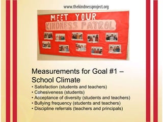 Measurements for Goal #1 –  School Climate •  Satisfaction (students and teachers) •  Cohesiveness (students) •  Acceptance of diversity (students and teachers) •  Bullying frequency (students and teachers) •  Discipline referrals (teachers and principals) 