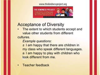 Acceptance of Diversity • The extent to which students accept and  value other students from different  cultures.  Example questions: I am happy that there are children in my class who speak different languages. I am happy to play with children who look different from me.  • Teacher feedback 