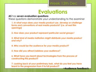 Week 13th DecEvaluationsAS has seven evaluation questionsThese questions demonstrate your understanding to the examiner1. In what ways does your media product use, develop or challenge     forms and conventions of real media products? (i.e. of real film openings)2. How does your product represent particular social groups?3. What kind of media institution might distribute your media product and why?4. Who would be the audience for your media product?5. How did you attract/address your audience?6. What have you learnt about technologies from the process of constructing this product?7. Looking back at your preliminary task, what do you feel you have learnt in the progression from it to full product?+Audience Feedback