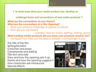 Q 11. In what ways does your media product use, develop or challenge forms and conventions of real media products ?What are the conventions of your Genre? What are the conventions of a Film Opening?Does your product challenge or adhere to them?