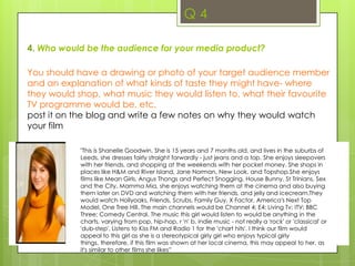 Q 33. What kind of media institution might distribute your media product and why?For this question, you are going to do a five slide illustrated PowerPoint explaining some of the key features of your institutional decisions. You will then need to embed the PowerPoint on your blog. What does a production company do?What production company logos have you chosen / created –why?What does a distributor do?Why have you chosen that distributor to release your film?(Think about the sort product you have produced, and the type of films this company have released before – are they likely to be interested in your film?) Explain whyHow might your film have been funded?http://www.filmeducation.org/shifty/marketing.htmlResearch how British film ‘Shifty’ was chosen by Metrodome