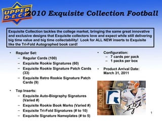 [object Object],[object Object],[object Object],[object Object],[object Object],Exquisite Collection tackles the college market, bringing the same great innovative and exclusive designs that Exquisite collectors love and expect while still delivering big time value and big time collectability!  Look for ALL NEW inserts to Exquisite like the Tri-Fold Autographed book card! ,[object Object],[object Object],[object Object],[object Object],[object Object],[object Object],[object Object],[object Object],[object Object],[object Object],2010 Exquisite Collection Football 