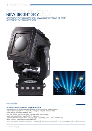 ARCHITECTURAL LIGHTING EQUIPMENT




BRIGHT SKY
NEW BRIGHT SKY
NEW BRIGHT SKY 4000 (PF 2981) NEW BRIGHT SKY 5000 (PF 2982)
NEW BRIGHT SKY 7000 (PF 2983)




Descriptions

Architectural Moving Head Search Light 4KW/5KW/7KW
Material: High strength aluminum alloy and ABS of thermal overload protection and anti-oxidation;
Features: Waterproof, resistance to corrosion; Run for long time and stable; Protection: IP 54;
Optics: Parabola glass reflector and xenon lamp;
Color: High standard filter CYM color mixing, can produce large amount of colors,
Parallel beam output, shooting range: 5km,0~25° (adjustable);
Two motors drive rotation; optics sensor positioning, angles auto correction, optics + lamina denticulate test;
Pan/tilt positioning, more convenient to modify and carry;
Built-in new resistance to disturbance electronics, intelligent design of temperature control electronics and overheating, overload, short circuit protection.



5    Architrctural Lighting
 