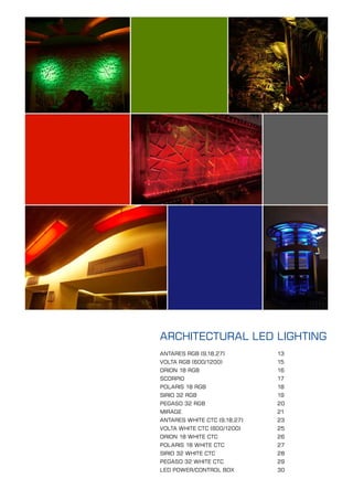 ARCHITECTURAL LED LIGHTING
ANTARES RGB (9,18,27)         13
VOLTA RGB (600/1200)          15
ORION 18 RGB                  16
SCORPIO                       17
POLARIS 18 RGB                18
SIRIO 32 RGB                  19
PEGASO 32 RGB                 20
MIRAGE                        21
ANTARES WHITE CTC (9,18,27)   23
VOLTA WHITE CTC (600/1200)    25
ORION 18 WHITE CTC            26
POLARIS 18 WHITE CTC          27
SIRIO 32 WHITE CTC            28
PEGASO 32 WHITE CTC           29
LED POWER/CONTROL BOX         30

                              Architrctural Lighting   12
 