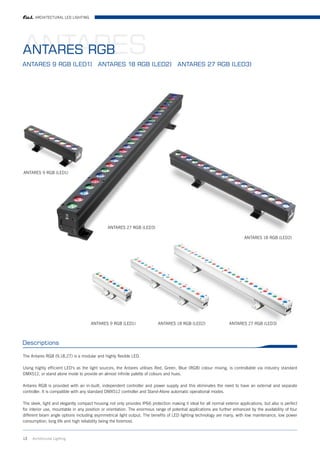ARCHITECTURAL LED LIGHTING




ANTARES
ANTARES RGB
ANTARES 9 RGB (LED1) ANTARES 18 RGB (LED2) ANTARES 27 RGB (LED3)




ANTARES 9 RGB (LED1)




                                               ANTARES 27 RGB (LED3)

                                                                                                                            ANTARES 18 RGB (LED2)




                                      ANTARES 9 RGB (LED1)                 ANTARES 18 RGB (LED2)                   ANTARES 27 RGB (LED3)



Descriptions

The Antares RGB (9,18,27) is a modular and highly flexible LED.

Using highly efficient LED's as the light sources, the Antares utilises Red, Green, Blue (RGB) colour mixing, is controllable via industry standard
DMX512, or stand alone mode to provide an almost infinite palette of colours and hues.

Antares RGB is provided with an in-built, independent controller and power supply and this eliminates the need to have an external and separate
controller. It is compatible with any standard DMX512 controller and Stand-Alone automatic operational modes.

The sleek, light and elegantly compact housing not only provides IP66 protection making it ideal for all normal exterior applications, but also is perfect
for interior use, mountable in any position or orientation. The enormous range of potential applications are further enhanced by the availability of four
different beam angle options including asymmetrical light output. The benefits of LED lighting technology are many, with low maintenance, low power
consumption, long life and high reliability being the foremost.



13   Architrctural Lighting
 
