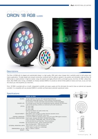 ARCHITECTURAL LED LIGHTING




ORION
ORION 18 RGB                                           (LED5)




Descriptions

The Orion 18 RGB with its elegant and sophisticated design is a high quality, IP66 rated colour changer that is perfectly suited to both exterior and
interior applications. The light weight and compact construction combined with the ability to operate in any position and orientation make the Orion 18
RGB simple to install wherever it might be needed. Using 18 powerful and highly efficient LED's as the light sources, the Orion 18 RGB utilises Red,
Green, Blue (RGB) colour mixing, controllable via industry standard DMX512 to provide an almost infinite palette of colours and hues, so you can have
the colours you need anywhere you need them.

Orion 18 RGB is provided with an in-built, independent controller and power supply and this eliminates the need to have an external and separate
controller. It is compatible with any standard DMX512 controller and Stand-alone automatic operational modes.



Specifications
                                  ORION 18 RGB
                     SOURCE : 18 high brightness 1W power LED (Light-Emitting Diode)units.
                               Continuously variable light intensity. 0-100% electronic dimming facility.
                               No UV emission. Virtually instant light production(100ns). Strobe facility(8fps).
                SOURCE LIFE : The LED light sources used have an exceptionally long life: predicted 100.000 hours
                               under normal operating conditions as mentioned by the LED manufacturer.
                      OPTICS : 10° beam angle.
                               30° beam angle.
                               45° beam angle.
                               Optional Frost filter for 10° optics version only.
                               12° x 24° asymmetric angle.
             COLOUR VARIETY : RGB additive colour mixing for countless attractive saturated colours.
                               Theoretical variety of 16.700.000 colour hues.
         CONTROL OPERATION : 4 channels of DMX 512 standard protocol. Input and output DMX signal connectors.
   ELECTRICAL SPECIFICATIONS : Power supply: standard 100-240V / 50-60Hz (Power Box).
                               Power consumption: ORION RGB, 30W, 12V/2.5A (full RGB).
                               6 LED units driven by one Power Box. Thermal protection.
                    HOUSING : Die cast aluminium body. Scratch resistant grey finish.
                               Easy mounting system. IP66 protection rating.
   EXTERNAL OPERATING LIMITS: -20°C to 40°C (-4°F to 113°F) temperature.
                               0-95% relative humidity (non condensing).
       DIMENSIONS(H x W x D) : 86mm x 230mm x 232mm .
                     WEIGHT : 2.5Kg.


                                                                                                                               Architrctural Lighting   16
 