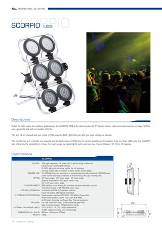 ARCHITECTURAL LED LIGHTING




SCORPIO
SCORPIO                            (LED6)




Descriptions

Suited for both indoor and outdoor applications, the SCORPIO RGB is the ideal solution for TV studio, discos, clubs and performances on stage. It offers
you a powerful tool with six clusters of LEDs.

Pan and tilt are manual and use a total of 108 powerful RGB LEDs that can offer you color change as desired.

The transformer and controller are separate and located inside an IP66 box for perfect weatherproof insulation. Like our other LED units, the SCORPIO
also offers you the possibility to choose the beam angle by replacing the optics and you can choose between 10, 30 or 45 degrees.



Specifications
                                  SCORPIO

                     SOURCE: 108 high brightness 1W power LED (Light-Emitting Diode)units.
                               Continuously variable light intensity.
                               0-100% electronic dimming facility. No UV emission.
                               Virtually instant light production (100ns). Strobe facility (8fps).
                SOURCE LIFE: The LED light sources used have an exceptionally long life: predicted 100.000 hours
                               under normal operating conditions as mentioned by the LED manufacturer.
                      OPTICS: 10° beam angle. 30° beam angle. 45° beam angle.
                               Optional Frost filter for 10° optics version only.
                               12° x 24° asymmetric angle.
             COLOUR VARIETY: RGB additive colour mixing for countless attractive saturated colours.
                               Theoretical variety of 16.700.000 colour hues.
         CONTROL OPERATION: 4 channels of DMX 512 standard protocol.
                               Input and output DMX signal connectors.
   ELECTRICAL SPECIFICATIONS: Power supply: standard 100-240V / 50-60Hz (Power Box).
                               Power consumption: 150W, 12V/12.5A (full RGB).
                               6 LED units driven by one Power Box. Thermal protection.
                    HOUSING: Die cast aluminium body. Scratch resistant grey finish.
                               Easy mounting system. IP66 protection rating.
  EXTERNAL OPERATING LIMITS: -20°C to 40°C (-4°F to 104°F) temperature.
                               0-95% relative humidity (non condensing).
       DIMENSIONS (H x W x D): 960mm x 595mm x 677mm.
                      WEIGHT: 15Kg.


17   Architrctural Lighting
 