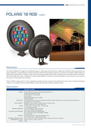 ARCHITECTURAL LED LIGHTING




POLARIS
POLARIS 18 RGB                                                    (LED7)




Descriptions

The Polaris 18 RGB with its elegant and sophisticated design is a high quality, IP66 rated colour changer that is perfectly suited to both exterior and
interior applications. The light weight and compact construction combined with the ability to operate in any position and orientation make the Polaris 18
RGB simple to install wherever it might be needed. Using 18 powerful and highly efficient LED's as the light sources, the Polaris 18 RGB utilises Red,
Green, Blue (RGB) colour mixing, controllable via industry standard DMX512 to provide an almost infinite palette of colours and hues, so you can have
the colours you need anywhere you need them.

Polaris 18 RGB is provided with an in-built, independent controller and power supply and this eliminates the need to have an external and separate
controller. It is compatible with any standard DMX512 controller and Stand-alone automatic operational modes.


Specifications
                                  POLARIS 18 RGB

                       SOURCE:    18 high brightness 1W power LED (Light-Emitting Diode) units.
                                  Continuously variable light intensity.
                                  0-100% electronic dimming facility.
                                  No UV emission.
                                  Virtually instant light production (100ns).
                                  Strobe facility (8fps).
                   SOURCE LIFE:   The LED light sources used have an exceptionally long life: predicted 100.000 hours under normal operating conditions as
                                  mentioned by the LED manufacturer.
               COLOUR VARIETY:    RGB additive colour mixing for countless attractive saturated colours.
                                  Theoretical variety of 16, 700, 000 colour hues.
                        OPTICS:   10° beam angle. 30° beam angle. 45° beam angle.
                                  12° x 24° asymmetric angle.
          CONTROL OPERATION:      4 channels of DMX 512 standard protocol.
                                  Input and output DMX signal connectors.
    ELECTRICAL SPECIFICATIONS:    Power supply: standard 100-240V/50-60Hz.
                                  Power consumption: 24W at 100/230VAC (full RGB).
                                  Thermal protection.
                      HOUSING:    Die cast aluminium body. Scratch resistant grey finish.
                                  Easy mounting system. IP66 protection rating.
   EXTERNAL OPERATING LIMITS:     -20°C to 40°C (-4°F to 104°F) temperature. 0-95% relative humidity (non condensing).
       DIMENSIONS (H x W x D):    231mm x 123mm x 274mm (L x W x H).
                     WEIGHT:      4.5Kg.


                                                                                                                                          Architrctural Lighting   18
 