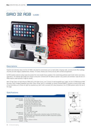 ARCHITECTURAL LED LIGHTING




SIRIO
SIRIO 32 RGB                                         (LED8)




Descriptions

Powerful and extremely robust, the Sirio 32 RGB is the ideal for environments such as retail outlets, shopping malls, commercial and office buildings,
churches and other religious establishments, theatres, TV studios, theatres and cinemas and any other architectural application.

Its IP65 weather protection rating makes this product the most versatile fixture available in the market being perfectly suited to both exterior and interior
applications. The relatively light weight and compact construction combined with the ability to operate in any position and orientation make the Sirio 32
RGB simple to install wherever it might be needed.

With 32 high power and high efficiency RGB LED's as the light sources, and 3 choices of interchangeable beam angles, the Sirio 32 RGB features RGB
full-colour colour changing capabilities plus white. Colour mixing, which is controllable via industry standard DMX512 provides an almost infinite range
of hues that allow you to choose the right hue anywhere you need it with a constant LED colour temperature, Sirio 32 RGB positions itself at the top of
the range.



Specifications

                                   SIRIO 32 RGB

               MAINS VOLTAGE: AC 95-245V, 50-60Hz
                      SOURCE: 8 Luxeon Blue High brightness LED's.
                                16 Luxeon Green High brightness LED's.
                                8 Luxeon Red High brightness LED's.
                      LED LIFE: 100.000 hours (manufacturers rating).
                 INTERCHANG: Please specify lens requirement when ordering.
                EABLE LENSES: 10O beam angle.
                                30O beam angle.
                                45O beam angle.
                                10O x 24O asymmetric angle.
                 PAN AND TILT: Pan +/- 180O Tilt +/-55O.
                     COLOURS: RGB additive colour mixing provides a theoretical variety of 16.700.000 colours
                                Pre-set selectable colour sequences and blends via DMX or Stand-Alone operation.
                     CONTROL: DMX 512, 8 Channels.
                    IP RATING: IP64.
        DIMENSIONS (H X W X D): 449mm x 341mm x 272mm.
                       WEIGHT: 12.5kg.


19   Architrctural Lighting
 
