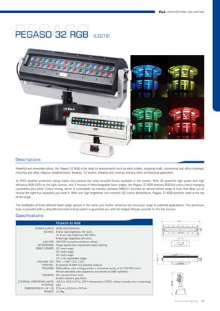 ARCHITECTURAL LED LIGHTING




PEGASO
PEGASO 32 RGB                                                  (LED12)




Descriptions

Powerful and extremely robust, the Pegaso 32 RGB is the ideal for environments such as retail outlets, shopping malls, commercial and office buildings,
churches and other religious establishments, theatres, TV studios, theatres and cinemas and any other architectural application.

Its IP65 weather protection rating makes this product the most versatile fixture available in the market. With 32 powerful high power and high
efficiency RGB LED's as the light sources, and 3 choices of interchangeable beam angles, the Pegaso 32 RGB features RGB full-colour colour changing
capabilities plus white. Colour mixing, which is controllable via industry standard DMX512 provides an almost infinite range of hues that allow you to
choose the right hue anywhere you need it. With over high brightness and constant LED colour temperature, Pegaso 32 RGB positions itself at the top
of the range.

The availability of three different beam angle options in the same unit, further enhances the enormous range of potential applications. The aluminium
body is provided with a ultra-effective heat sinking system to guarantee you with the longest lifespan possible for the led sources.

Specifications
                                PEGASO 32 RGB
            POWER SUPPLY: AC95-245V,50/60Hz.
                   SOURCE: 8 Blue high brightness 3W LED's.
                             16 Green high brightness 3W LED's.
                             8 Red high brightness 3W LED's.
                   LED LIFE: 100.000 hours(manutacfurers rating).
              INTERCHANG: Please specify lens requirement when ordering.
             ENBLE LENSES: 10° beam angle.
                             30° beam angle.
                             45° beam angle.
                             10° x 24° asymmetric angle.
              PAN AND TILT: PAN +/-180° TILT:+/-55°.
                  CONTROL: 8 channels of DMX 512 standard protocol.
                  COLOURS: RGB additive color mixing provides a theoretical variety of 16.700.000 colors.
                             Pre-set selectable color sequences and blends via DMX operation.
                  HOUSING: Die cast aluminium body.
                             Scratch resistant grey finish.
 EXTERNAL OPERATING LIMITS: -20°C to 40°C (-4°F to 104°F) temperature. 0-95% relative humidity (non condensing).
                 IP RATING: Ip64.
     DIMENSIONS (H x W x D): 371mm x 222mm x 747mm.
                    WEIGHT: 14.5Kg.


                                                                                                                               Architrctural Lighting   20
 