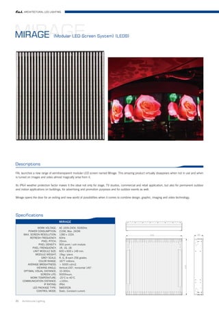 ARCHITECTURAL LED LIGHTING




MIRAGE
MIRAGE                        (Modular LED Screen System) (LED9)




Descriptions

FAL launches a new range of semitransparent modular LED screen named Mirage. This amazing product virtually disappears when not in use and when
is turned on images and video almost magically arise from it.

Its IP64 weather protection factor makes it the ideal not only for stage, TV studios, commercial and retail application, but also for permanent outdoor
and indoor applications on buildings, for advertising and promotion purposes and for outdoor events as well.

Mirage opens the door for an exiting and new world of possibilities when it comes to combine design, graphic, imaging and video technology.




Specifications
                                    MIRAGE

                 WORK VOLTAGE:      AC 100V-240V, 50/60Hz.
         POWER CONSUMPTION:         210W, Max. 240W.
      MAX. SCREEN RESOLUTION:       1280 x 1024.
           REFRESH FREQUENCY:       60Hz.
                     PIXEL PITCH:   20mm.
                  PIXEL DENSITY:    900 point / unit module.
             PIXEL FRENQUENCY:      1R, 1G, 1B.
             UNIT MODULE SIZE:      600 x 600 x 149 mm.
               MODULE WEIGHT:       15kg / piece.
                    GREY SCALE:     R, G, B each 256 grades.
                  COLOR RANGE:      1677 millions.
         AVERAGE BROGHTNESS:         5000 cd/m2.
                VIEWING ANGLE:      Vertical:100°, horizontal 140°.
      OPTIMAL VISUAL DISTANCE:      10-300m.
                    SCREEN LIFE:    5000hours.
           WORK TEMPERATURE:        -20°C to 40°C.
     COMMUNICATION DISTANCE:        ≤100m.
                       IP RATING:   IP64.
             LED PACKAGE TYPE:      SMD3528.
                CONTROL MODE:       Static, Constant current.


21   Architrctural Lighting
 
