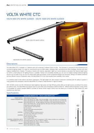 ARCHITECTURAL LED LIGHTING




VOLTA CTC
VOLTA WHITE
VOLTA 600 CTC WHITE (LED22)                             VOLTA 1200 CTC WHITE (LED23)




                                     VOLTA 1200 CTC WHITE (LED23)




             VOLTA 600 CTC WHITE (LED22)


Descriptions

The Volta White CTC is available in 2 different sizes and containing 2 different Types of LEDs. This luminaire is conceived for the architectural and
commercial lighting market. It is ideal for environments such as retail outlets, shopping malls, commercial and office buildings, churches and other
religious establishments, theatres, TV studious, theatres and cinemas, especially to light up or accent alcoves or any place that requires bright output
but where a small sitting for the lighting fixtures is available. Thanks to its incredible versatility you can use it to replace existing traditional lighting
sources such as bulbs or you can use it to simply wash walls and surfaces, accent architectural designs and structures. Owing to its weather protection
and two different choices of bodywork colour, the Volta White CTC is the most versatile fixture available in the market.

It is perfectly suited to both exterior and interior applications. The light weight and ultra-compact construction combined with the ability to operate in
many positions and orientations make the Volta White CTC simple to install wherever it might be needed.

With 18 (600 version) and 36 (1200 Version) high-brightness high power and high efficiency white LED's as the light sources according to the version
you prefer to have, The Volta White CTC features warm to pure white colour temperature (3000 to 6500 K). Different white temperature mixing, which
is controllable via industry standard DMX512 provides an almost infinite range of white hues that allow you to choose the white shades you need
anywhere you need them.

Specifications
                                 VOLTA 600 WHITE CTC            VOLTA 1200 WHITE CTC
            POWER SUPPLY: 230V,50/60Hz (Power box).
      POWER CONSUMPTION: VOLTA 600 WHITE CTC: 50W, 12V/4.2A (full RGB). 4 LED units driven by one Power Box.
                             VOLTA 1200 WHITE CTC: 97W, 12V/8.1A (full RGB). 2 LED units driven by one Power Box.
                   SOURCE: VOLTA 600 WHITE CTC: 18 high brightness 3W power LED (Light-Emitting Diode)units.
                             VOLTA 1200 WHITE CTC: 36 high brightness 3W power LED (Light-Emitting Diode)units.
                             Continuously variable light intensity.
                             0-100% electronic dimming facility.
                             No UV emission.
                             Virtually instant light production(100ns).
                             Strobe facility(8fps).
                 CONTROL: 4 channels of DMX 512 standard protocol.
                             Input and output DMX signal connectors.
                  HOUSING: Die cast aluminium body.
                             Scratch resistant grey finish.
                             Easy mounting system.
 EXTERNAL OPERATING LIMITS: -20°C to 40°C (-4°F to 104°F) temperature. 0-95% relative humidity (non condensing).
     DIMENSIONS (H x W x D): VOLTA 600 WHITE CTC: 46mm x 62mm x 648mm.
                             VOLTA 1200 WHITE CTC: 46mm x 62mm x 1219mm.
                   WEIGHT: VOLTA 600 WHITE CTC: 0.94Kg.
                             VOLTA 1200 WHITE CTC: 1.94Kg.


25   Architrctural Lighting
 