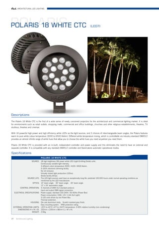 ARCHITECTURAL LED LIGHTING




POLARIS CTC
POLARIS 18 WHITE                                                                             (LED7)




Descriptions

The Polaris 18 White CTC is the first of a wide series of newly conceived projectors for the architectural and commercial lighting market. It is ideal
for environments such as retail outlets, shopping malls, commercial and office buildings, churches and other religious establishments, theatres, TV
studious, theatres and cinemas.

With 18 powerful high power and high efficiency white LED's as the light sources, and 3 choices of interchangeable beam angles, the Polaris features
warm to pure white colour temperature (3000 to 6500 Kelvin). Different white temperature mixing, which is controllable via industry standard DMX512
provides an almost infinite range of white hues that allow you to choose the white hues you need anywhere you need them.

Polaris 18 White CTC is provided with an in-built, independent controller and power supply and this eliminates the need to have an external and
separate controller. It is compatible with any standard DMX512 controller and Stand-alone automatic operational modes.

Specifications
                                  POLARIS 18 WHITE CTC
                     SOURCE: 18 high brightness 3W power white LED (Light-Emitting Diode) units.
                               Continuously variable light intensity.
                               3 different colors temperature 3000 / 4100 / 6500 Kelvin.
                               0-100% electronic dimming facility
                               No UV emission.
                               Virtually instant light production (100ns).
                               Strobe facility (8 fps).
                SOURCE LIFE: The LED light sources used have an exceptionally long life: predicted 100.000 hours under normal operating conditions as
                               mentioned by the LED manufacturer.
                      OPTICS: 10° beam angle. 30° beam angle. 45° beam angle.
                               12° x 24° asymmetric angle.
         CONTROL OPERATION: 4 channels of DMX 512 standard protocol.
                               Input and output DMX signal connectors.
   ELECTRICAL SPECIFICATIONS: Power supply: standard 100-240V / 50-60Hz (Power Box)
                               Power consumption: 53W, 12V / 4.4A (full Light).
                               3 LED units driven by one Power Box.
                               Thermal protection.
                    HOUSING: Die cast aluminium body. Scratch resistant grey finish.
                               Easy mounting system. IP66 protection rating.
  EXTERNAL OPERATING LIMITS: -20°C to 40°C (-4°F to 104°F) temperature. 0-95% relative humidity (non condensing).
       DIMENSIONS (H x W x D): 232mm x 230mm x 86mm (L x W x H).
                      WEIGHT: 2.5Kg.


27   Architrctural Lighting
 