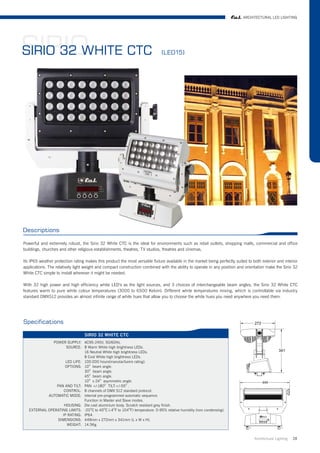 ARCHITECTURAL LED LIGHTING




SIRIO CTC
SIRIO 32 WHITE                                                                 (LED15)




Descriptions

Powerful and extremely robust, the Sirio 32 White CTC is the ideal for environments such as retail outlets, shopping malls, commercial and office
buildings, churches and other religious establishments, theatres, TV studios, theatres and cinemas.

Its IP65 weather protection rating makes this product the most versatile fixture available in the market being perfectly suited to both exterior and interior
applications. The relatively light weight and compact construction combined with the ability to operate in any position and orientation make the Sirio 32
White CTC simple to install wherever it might be needed.

With 32 high power and high efficiency white LED's as the light sources, and 3 choices of interchangeable beam angles, the Sirio 32 White CTC
features warm to pure white colour temperatures (3000 to 6500 Kelvin). Different white temperatures mixing, which is controllable via industry
standard DMX512 provides an almost infinite range of white hues that allow you to choose the white hues you need anywhere you need them.




Specifications

                                   SIRIO 32 WHITE CTC
              POWER SUPPLY: AC95-245V, 50/60Hz.
                     SOURCE: 8 Warm White high brightness LEDs.
                               16 Neutral White high brightness LEDs.
                               8 Cool White high brightness LEDs.
                     LED LIFE: 100.000 hours(manutacfurers rating).
                     OPTIONS: 10O beam angle.
                               30O beam angle.
                               45O beam angle.
                               10O x 24O asymmetric angle.
                PAN AND TILT: PAN +/-180O TILT:+/-55O .
                    CONTROL: 8 channels of DMX 512 standard protocol.
            AUTOMATIC MODE: internal pre-programmed automatic sequence.
                               Function in Master and Slave modes.
                    HOUSING: Die cast aluminium body. Scratch resistant grey finish.
   EXTERNAL OPERATING LIMITS: -20OC to 40OC (-4OF to 104OF) temperature. 0-95% relative humidity (non condensing).
                   IP RATING: IP64.
                 DIMENSIONS: 449mm x 272mm x 341mm (L x W x H).
                      WEIGHT: 14.5Kg.


                                                                                                                                    Architrctural Lighting   28
 
