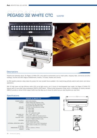 ARCHITECTURAL LED LIGHTING




PEGASO CTC
PEGASO 32 WHITE                                                                               (LED16)




Descriptions

Powerful and extremely robust, the Pegaso 32 White CTC is the ideal for environments such as retail outlets, shopping malls, commercial and office
buildings, churches and other religious establishments, theatres, TV studios, theatres and cinemas.

Its IP65 weather protection rating makes this product the most versatile fixture available in the market being perfectly suited to both exterior and interior
applications.

With 32 high power and high efficiency white LED's as the light sources, and 3 choices of interchangeable beam angles, the Pegaso 32 White CTC
features warm to pure white colour temperature (3000 to 6500 Kelvin). Different white temperature mixing, which is controllable via industry standard
DMX512 provides an almost infinite range of white hues that allow you to choose the white hues you need anywhere you need them.



Specifications
                                    PEGASO 32 WHITE CTC
                 POWER SUPPLY:      AC95-245V,50/60Hz.
                      SOURCE:       8 Warm White high brightness LEDs.
                                    16 Neutral White high brightness LEDs.
                                    8 Cool White high brightness LEDs.
                        LED LIFE:   100.000 hours(manutacfurers rating).
                        OPTIONS:    10° beam angle.
                                    30° beam angle.
                                    45° beam angle
                                    10° x 24° asymmetric angle.
                  PAN AND TILT:     PAN +/-180° TILT:+/-55° .
                      CONTROL:      8 channels of DMX 512 standard protocol.
                 Automatic mode:    internal pre-programmed automatic sequence.
                                    Function in Master and Slave modes.
                       HOUSING:     Die cast aluminium body.
                                    Scratch resistant grey finish.
 EXTERNAL OPERATING LIMITS:         -20°C to 40°C (-4°F to 104°F) temperature.
                                    0-95% relative humidity (non condensing).
                   IP RATING:       IP64
       DIMENSIONS (H x W x D):      371mm x 222mm x 747mm.
                     WEIGHT:        14.5Kg.


29   Architrctural Lighting
 