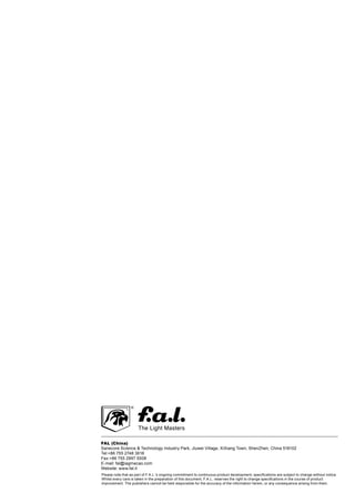 FAL (China)
Sanecore Science  Technology Industry Park, Jiuwei Village, XiXiang Town, ShenZhen, China 518102
Tel:+86 755 2748 3618
Fax:+86 755 2997 5508
E-mail: fal@iagmacao.com
Website: www.fal.it
Please note that as part of F.A.L.'s ongoing commitment to continuous product development, specifications are subject to change without notice.
Whilst every care is taken in the preparation of this document, F.A.L. reserves the right to change specifications in the course of product
improvement. The publishers cannot be held responsible for the accuracy of the information herein, or any consequence arising from them.
 