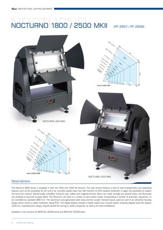 ARCHITECTURAL LIGHTING EQUIPMENT




NOCTURNO MKII
NOCTURNO 1800 / 2500                                                                                            (PF 2957 / PF 2958)




                                  NOCTURNO 1800 MKII




                                                                                    NOCTURNO 2500 MKII

Descriptions

The Nocturno MKII Series is available in both the 1800 and 2500 W versions. The new version features a host of new characteristics and appealing
features such as the possibility for the unit to be mounted upside down and still maintain its IP44 weather protection or again the possibility to replace
the lamp from behind. Electronically controlled mixing of cyan, yellow and magenta dichroic filters can create virtually any desired colour and illuminate
any building or structure to great effect. The Nocturno can work in a variety of stand alone modes incorporating a number of automatic sequences, or
be controlled by standard DMX 512. The aluminium and galvanised steel body and the scratch resistant epoxy paint are part of an attractive housing
design which carries a water resistance rating IP44. The digital display includes a highly useful hour counter system showing elapsed lamp life (approx
2500 hrs, manufacturers rating), of great benefit for touring or rental companies, as well as for fixed installations.

Available in two versions for MHN-SA 1800W lamp and MHN-SA 2500W lamp.



1    Architrctural Lighting
 