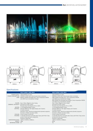ARCHITECTURAL LIGHTING EQUIPMENT




Specifications
                          NOCTURNO 1800 MKII                                            NOCTURNO 2500 MKII
       POWER SUPPLY: 230V,50/60Hz (to order).                                           230V,50/60Hz (to order).
 POWER CONSUMPTION: 2200VA at 230V (with internal power factor correction).             3900VA at 230V (with internal power factor correction).
              LAMP: MHN-SA 1800W discharge lamp, colour temperature 5600K.              HMD 2500W discharge lamp, colour temperature 6000K.
                     Life 2500 hours (manufacturer ratings).                            Life 2000 hours (manufacturer ratings).
                                                                                        MSA 2500W DE dischange lamp (Philips). Colour temperature 5600K.
                                                                                        Life 2000 hours (manufacturer ratings).
              COLORS: Cyan, Yellow, Magenta colour mixing.                              Cyan, Yellow, Magenta colour mixing.
  DIMMING / BLACKOUT: Symmetrical shutter system.                                       Symmetrical shutter system.
                      Provides linear dimming from 0% to 100%.                          Provides linear dimming from 0% to 100%.
              MOTORS: 4 microstepping stepper motors.                                   4 microstepping stepper motors.
             CONTROL: Standard DMX 512 with digital display and 4 buttons.              Standard DMX 512 with digital display and 4 buttons.
                      5 control channels.                                               5 control channels.
                      Automatic mode: internal pre-programmed automatic sequence.       Automatic mode: internal pre-programmed automatic sequence.
                      Functions in Master and slave modes.                              Functions in Master and slave modes.
             COOLING: Forced cooling via axial fans.                                    Forced cooling via axial fans.
             HOUSING: In extruded aluminium and steel plate. Epoxy paint finish. Easy   In extruded aluminium and steel plate. Epoxy paint finish. Easy access
                      access to lamp and main components.                               to lamp and main components.
                      Protection rating IP44.                                           Protection rating IP44.
  DIMENSIONS(HxWxD): 718mm X 507mm X 858mm.                                             718mm X 507mm X 858mm.
              WEIGHT: 76kg.                                                             87kg.
     REFERENCE NORM: CE.                                                                CE.


                                                                                                                                      Architrctural Lighting     2
 