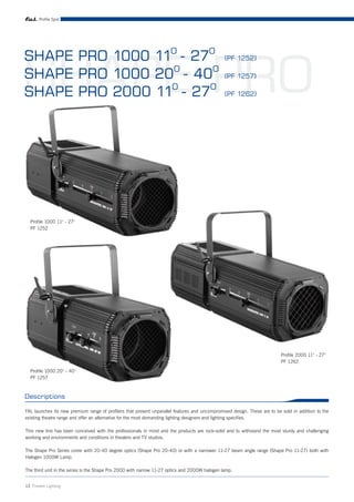 Profile Spot




SHAPE PRO
SHAPE PRO 1000 11O - 27O                                                                       (PF 1252)

SHAPE PRO 1000 20O - 40O                                                                       (PF 1257)

SHAPE PRO 2000 11O - 27O                                                                       (PF 1262)




  Profile 1000 11° - 27°
  PF 1252




                                                                                                                           Profile 2000 11° - 27°
                                                                                                                           PF 1262
  Profile 1000 20° - 40°
  PF 1257



Descriptions

FAL launches its new premium range of profilers that present unparallel features and uncompromised design. These are to be sold in addition to the
existing theatre range and offer an alternative for the most demanding lighting designers and lighting specifies.

This new line has been conceived with the professionals in mind and the products are rock-solid and to withstand the most sturdy and challenging
working and environments and conditions in theaters and TV studios.

The Shape Pro Series come with 20-40 degree optics (Shape Pro 20-40) or with a narrower 11-27 beam angle range (Shape Pro 11-27) both with
Halogen 1000W Lamp.

The third unit in the series is the Shape Pro 2000 with narrow 11-27 optics and 2000W halogen lamp.


13 Theatre Lighting
 