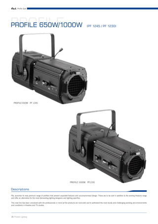 Profile Spot




PROFILE
PROFILE 650W/1000W                                                                            (PF 1245 / PF 1230)




   PROFILE 650W PF 1245




                                                                         PROFILE 1000W PF1230


Descriptions

FAL launches its new premium range of profilers that present unparallel features and uncompromised design. These are to be sold in addition to the existing theature range
and offer an alternative for the most demanding lighting designers and lighting specifies.

This new line has been conceived with the professionals in mind ad the products are rock-solid and to withstand the most sturdy and challenging working and environments
and conditions in theatres and TV studios.




15 Theatre Lighting
 