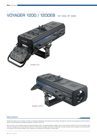 Follow Spot




VOYAGER
VOYAGER 1200 / 1200EB                                                                                    (PF 1225 / PF 1226)




                                                VOYAGER 1200




                                                   VOYAGER 1200 EB




Descriptions

Starlight and Voyager are the ultimate combination of professional followspots and long-throw colour Changer. Although the units were mainly designed as theatre projectors,
they are also very suitable for discotheque application, during live shows, tec.

Both units have a very innovative design and perfectly balanced bodies. The dedicated DMX compatible central control systems located on the rear of the projector allow
easy and immediate use of the main features of the units. Furthermore the Voyager control panel is detachable to provide convenient access whatever the operating position
of the projector. With Electronic ballast to order. Differences in specification are indicated in technical data.



23 Theatre Lighting
 