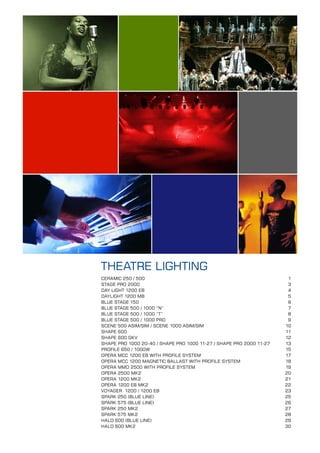THEATRE LIGHTING
CERAMIC 250 / 500                                                     1
STAGE PRO 2000                                                        3
DAY LIGHT 1200 EB                                                     4
DAYLIGHT 1200 MB                                                      5
BLUE STAGE 150                                                        6
BLUE STAGE 500 / 1000 “N”                                             7
BLUE STAGE 500 / 1000 “T”                                             8
BLUE STAGE 500 / 1000 PRO                                             9
SCENE 500 ASIM/SIM / SCENE 1000 ASIM/SIM                             10
SHAPE 600                                                            11
SHAPE 600 GKV                                                        12
SHAPE PRO 1000 20-40 / SHAPE PRO 1000 11-27 / SHAPE PRO 2000 11-27   13
PROFILE 650 / 1000W                                                  15
OPERA MCC 1200 EB WITH PROFILE SYSTEM                                17
OPERA MCC 1200 MAGNETIC BALLAST WITH PROFILE SYSTEM                  18
OPERA MMD 2500 WITH PROFILE SYSTEM                                   19
OPERA 2500 MK2                                                       20
OPERA 1200 MK2                                                       21
OPERA 1200 EB MK2                                                    22
VOYAGER 1200 / 1200 EB                                               23
SPARK 250 (BLUE LINE)                                                25
SPARK 575 (BLUE LINE)                                                26
SPARK 250 MK2                                                        27
SPARK 575 MK2                                                        28
HALO 600 (BLUE LINE)                                                 29
HALO 600 MK2                                                         30
 