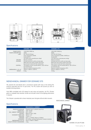 Specifications
                                  CERAMIC 250                                                 CERAMIC 575

           POWER SUPPLY:          110V-240V, 50/60 Hz.                                        100V-250V, 50/60 Hz.
     POWER CONSUMPTION:           250W.                                                       650W.
                  LAMP:           CST 250 HR (Philips).                                       CST 500 HR (Philips).
                                  Colour temperature 3400K.                                   Colour temperature 3200K, 45000Lum.
                                  Socket GZY9.5.                                              Socket GY22.
                                  Life 4000 hours (manufacturers rating).                     Life 1000 hours (manufacturers rating).
                   COOLING:       Natural convection.                                         Natural convection.
                   HOUSING:       Extruded aluminium profile and steel plate.                 Extruded aluminium profile and steel plate.
                                  Metal parts have expoxy powder paint finish.                Metal parts have expoxy powder paint finish.
                                  Easy access to lamp and main components.                    Easy access to lamp and main components.
                  CONTROL:        The projector may be mounted titled at +60°/-45°from        The projector may be mounted titled at +60°/-45°from
                                  the horizontal axis.                                        the horizontal axis.
                                  Maximum ambient temperature 25°C.                           Maximum ambient temperature 35°C.
     DIMENSIONS:(L x W x H)       434mm x 394mm x 367mm.                                      507mm x 605mm x 447mm.
                  WEIGHT:         8.2kg.                                                      18.4kg.




MENCHANICAL DIMMER FOR CERAMIC 575
FAL presents the new Shutter that is conceived to operate with many or the existing FAL
products especially with the TV spot series. The FAL shutter will provide you with an
excellent dimming solution.

Fully DMX controllable with LCD display for easy setup and operation, the FAL I-Shutter
gives an invaluable help whenever remote and accurate control of the lighting performance
is required.

The I-Shutter is provided with a linear motorized zoom that gives still and silent mouvent.
                                                                                                        MENCHANICAL DIMMER

Specifications
                                      MECHANICAL DIMMER
           PROTECTIVE MEASURE:        Protective class II, protective rate IP 20.
                   POWER MAX.:        10W / 24 DVC.
    MAX. AMBIENT TEMPERATURE:         40°C / 104°F.
                      CONTROL:        DMX 512 USITT 1990.
         ACCESSORY INSERT SIZE:       187mm / 7.4”.
                     APERTURE:        175mm / 7”.
                      VERSIONS:       Silver- L 2.74748.S, Black-L2.74748.0.
                    STANDARDS:        CE certified, meeting all appropriate. European standards.
         DIMENSIONS(H X W X D):       52mm x 278mm x 238mm.
   WEIGHT WITHOUT ACCESSORIES:        2.2kg.
                                                                                                                                    CERAMIC 575 with PF1088

                                                                                                                                                Theatre Lighting 2
 