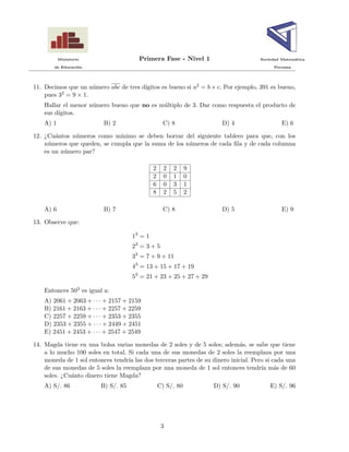Ministerio Primera Fase - Nivel 1 Sociedad Matem´atica
de Educaci´on Peruana
11. Decimos que un n´umero abc de tres d´ıgitos es bueno si a2 = b × c. Por ejemplo, 391 es bueno,
pues 32 = 9 × 1.
Hallar el menor n´umero bueno que no es m´ultiplo de 3. Dar como respuesta el producto de
sus d´ıgitos.
A) 1 B) 2 C) 8 D) 4 E) 6
12. ¿Cu´antos n´umeros como m´ınimo se deben borrar del siguiente tablero para que, con los
n´umeros que queden, se cumpla que la suma de los n´umeros de cada ﬁla y de cada columna
es un n´umero par?
2 2 2 9
2 0 1 0
6 0 3 1
8 2 5 2
A) 6 B) 7 C) 8 D) 5 E) 9
13. Observe que:
13
= 1
23
= 3 + 5
33
= 7 + 9 + 11
43
= 13 + 15 + 17 + 19
53
= 21 + 23 + 25 + 27 + 29
Entonces 503 es igual a:
A) 2061 + 2063 + · · · + 2157 + 2159
B) 2161 + 2163 + · · · + 2257 + 2259
C) 2257 + 2259 + · · · + 2353 + 2355
D) 2353 + 2355 + · · · + 2449 + 2451
E) 2451 + 2453 + · · · + 2547 + 2549
14. Magda tiene en una bolsa varias monedas de 2 soles y de 5 soles; adem´as, se sabe que tiene
a lo mucho 100 soles en total. Si cada una de sus monedas de 2 soles la reemplaza por una
moneda de 1 sol entonces tendr´ıa las dos terceras partes de su dinero inicial. Pero si cada una
de sus monedas de 5 soles la reemplaza por una moneda de 1 sol entonces tendr´ıa m´as de 60
soles. ¿Cu´anto dinero tiene Magda?
A) S/. 86 B) S/. 85 C) S/. 80 D) S/. 90 E) S/. 96
3
 