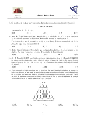 Ministerio Primera Fase - Nivel 1 Sociedad Matem´atica
de Educaci´on Peruana
15. Si las letras G, O, L, E y S representan d´ıgitos (no necesariamente diferentes) tales que
GOL × GOL = GOLES.
Calcular G + O + L + E + S.
A) 1 B) 2 C) 4 D) 5 E) 7
16. Sean A y B dos enteros positivos. Decimos que A es hijo de B, si A < B, A es un divisor de
B, y adem´as la suma de los d´ıgitos de A es igual a la suma de los d´ıgitos de B.
Por ejemplo, 12 es hijo de 300, pues 12 < 300, 12 es un divisor de 300, y adem´as 1+2 = 3+0+0.
¿Cu´antos hijos tiene el n´umero 10010?
A) 1 B) 2 C) 3 D) 4 E) 5
17. Hallar el mayor n´umero de tres d´ıgitos que sea igual al cuadrado del doble de la suma de sus
d´ıgitos. Dar como respuesta el producto de los d´ıgitos de dicho n´umero.
A) 12 B) 24 C) 20 D) 14 E) 32
18. El 8 de diciembre de 2009 ocurri´o algo curioso: si expresamos esa fecha en el formato 08.12.2009,
se cumple que la suma de los cuatro primeros d´ıgitos es igual a la suma de los cuatro ´ultimos
d´ıgitos; es decir, 0 + 8 + 1 + 2 = 2 + 0 + 0 + 9. ¿Cu´antas veces durante el a˜no 2010 ocurrir´a
lo mismo?
A) 10 B) 9 C) 12 D) 13 E) 8
19. En el siguiente arreglo triangular hay 28 monedas, que no necesariamente pesan lo mismo. Se
sabe que la suma de los pesos de tres monedas cualesquiera mutuamente tangentes siempre
es 70 gramos (por ejemplo, las tres monedas sombreadas son mutuamente tangentes) y que
la suma de todas las monedas es igual a 650 gramos. Calcular la suma de los pesos de las tres
monedas que est´an en los v´ertices del arreglo triangular.
A) 65g B) 48g C) 28g D) 72g E) 60g
4
 