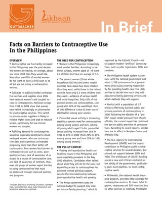 In Brief
Facts on Barriers to Contraceptive Use
In the Philippines
Overview                                              The Need for Contraception                     approved by the Catholic Church—not
•	 Contraceptive use has hardly increased             •	 Women in the Philippines increasingly       to support modern “artificial” contracep-
in the Philippines over the past decade.              want smaller families. According to na-        tives, such as pills, injectables, IUDs and
Yet women are having, on average, about               tional surveys, women aged 15–49 want          condoms.
one more child than they would like.                  2.4 children but have an average of 3.3.
                                                                                                     •	 The Philippine health system is com-
More than one-fifth of married women
                                                      •	 The poorest women (those whose              plex, with the national government and
do not want to have a child soon or at
                                                      households fall into the lowest wealth         about 1,700 autonomous local govern-
all but are not using a contraceptive
                                                      quintile) have about two more children         ment units (LGUs) sharing responsibil-
method.
                                                      than they want, while those in the richest     ity for providing health care. The LGUs
•	 Cutbacks in publicly funded contracep-             quintile have only 0.3 more children than      are free to decide how much they will
tive services and supplies since 2004                 they want—evidence of serious health           allocate to family planning services and
have reduced women’s and couples’ ac-                 and social inequities. Only 41% of the         which methods they will support.
cess to contraceptives. National surveys              poorest women use contraceptives, com-
                                                                                                     •	 Manila (with a population of 1.7
from 1998 to 2008 show that women                     pared with 50% of the wealthiest. Most
                                                                                                     million) effectively banned public and
have relied increasingly on pharmacies                of this difference is due to lower use of
                                                                                                     private provision of contraceptives in
for contraceptive services. This switch               sterilization among poor women.  
                                                                                                     2000, following the election of a “pro-
to private-sector suppliers is likely to
                                                      •	 Premarital sexual activity is increasing,   life” mayor. Under pressure from church
involve higher costs and lead to reduced
                                                      creating a greater need for contraceptives     officials, the current mayor has continued
access, particularly for low-income
                                                      among young women and men. Among               the ban on public provision of contracep-
women and couples.
                                                      all young adults aged 15–24, premarital        tives. According to recent reports, similar
•	 Fulfilling demand for contraceptives               sexual activity increased from 18% in          bans are in effect in Northern Samar and
would be especially beneficial to disad-              1994 to 23% in 2002 (from 26% to 31%           Antipolo City.
vantaged women, who use contracep-                    among young men and from 10% to 16%
                                                                                                     •	 The U.S. Agency for International
tives less and experience unintended                  among young women).1
                                                                                                     Development (USAID) was the largest
pregnancy more than their better-off
                                                      The Policy Context                             contributor to Philippine public contra-
counterparts. Poor women face barriers to
                                                      •	 Poverty and reproductive health are         ceptive services for several decades, but
contraceptive use such as costs, poor-
                                                      headline issues in the Philippines and         phased out support between 2004 and
quality services, lack of awareness of or
                                                      were especially prevalent in the May           2008. The withdrawal of USAID’s funding
access to a source of contraceptive care,
                                                      2010 elections. Candidates often talked        placed a new and critical constraint on
and lack of awareness of methods. How-
                                                      about what they will do for the poor, but      the ability of the government, particular-
ever, all groups of women report barriers
                                                      expanding access to contraceptives has         ly poor municipalities, to meet contra-
to using contraceptives that must 	
                                                      garnered limited political support, 	          ceptive needs.
be addressed through improved policies
                                                      despite the interrelationship between
and programs.                                                                                        •	 PhilHealth, the national health insur-
                                                      poor reproductive health and poverty.
                                                                                                     ance program, provides little coverage for
                                                      •	 The Arroyo government uses the              contraceptive services. It covers tubal li-
*Includes the mucus or Billings Ovulation, Standard                                                  gation, vasectomy and IUD insertion, but
Days, symptothermal, basal body temperature and       national budget to support only mod-
lactational amenorrhea methods.                       ern natural family planning,* which is         no other services or methods. PhilHealth
 