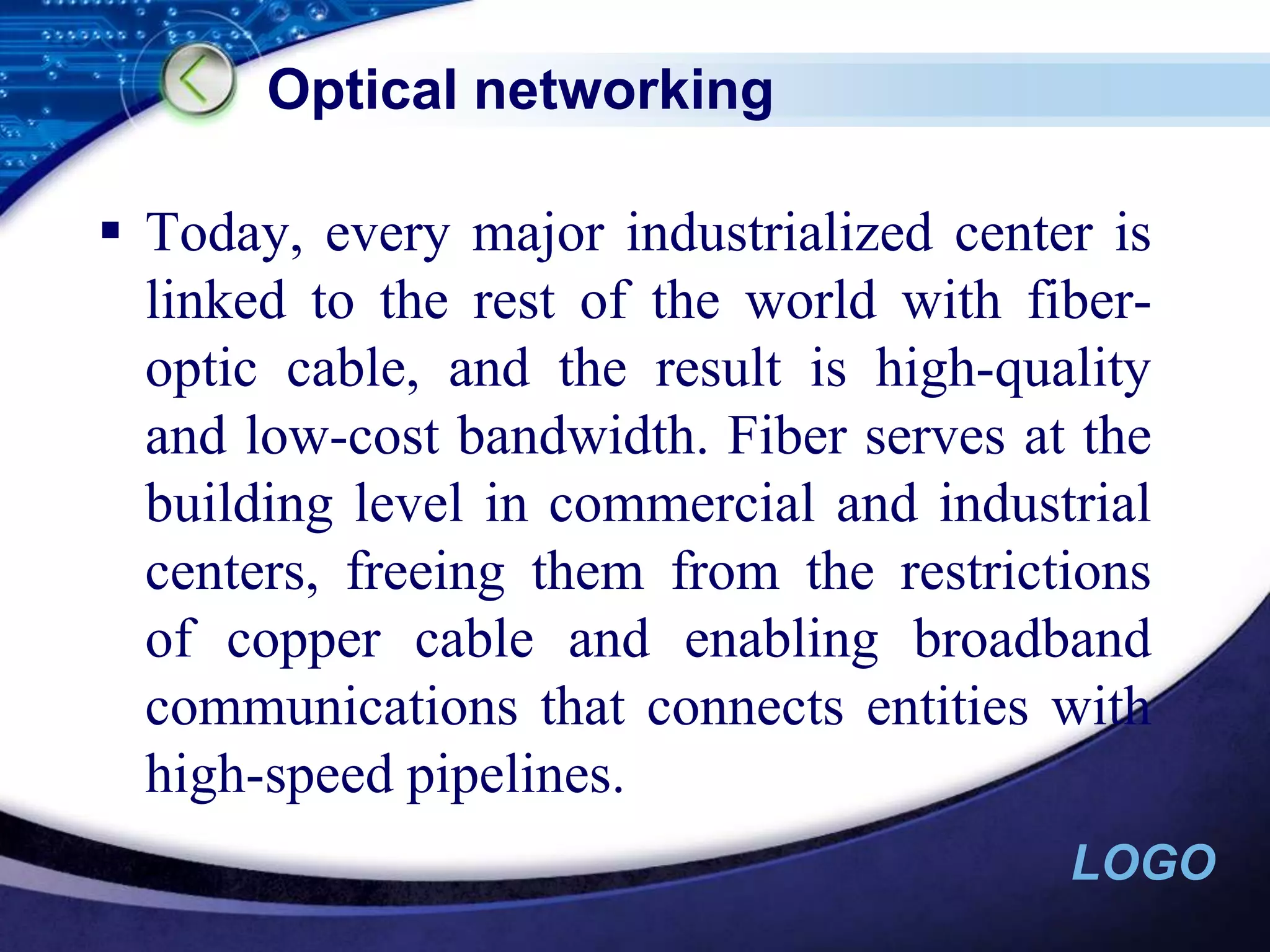 Optical networkingToday, every major industrialized center is linked to the rest of the world with fiber-optic cable, and the result is high-quality and low-cost bandwidth. Fiber serves at the building level in commercial and industrial centers, freeing them from the restrictions of copper cable and enabling broadband communications that connects entities with high-speed pipelines.
