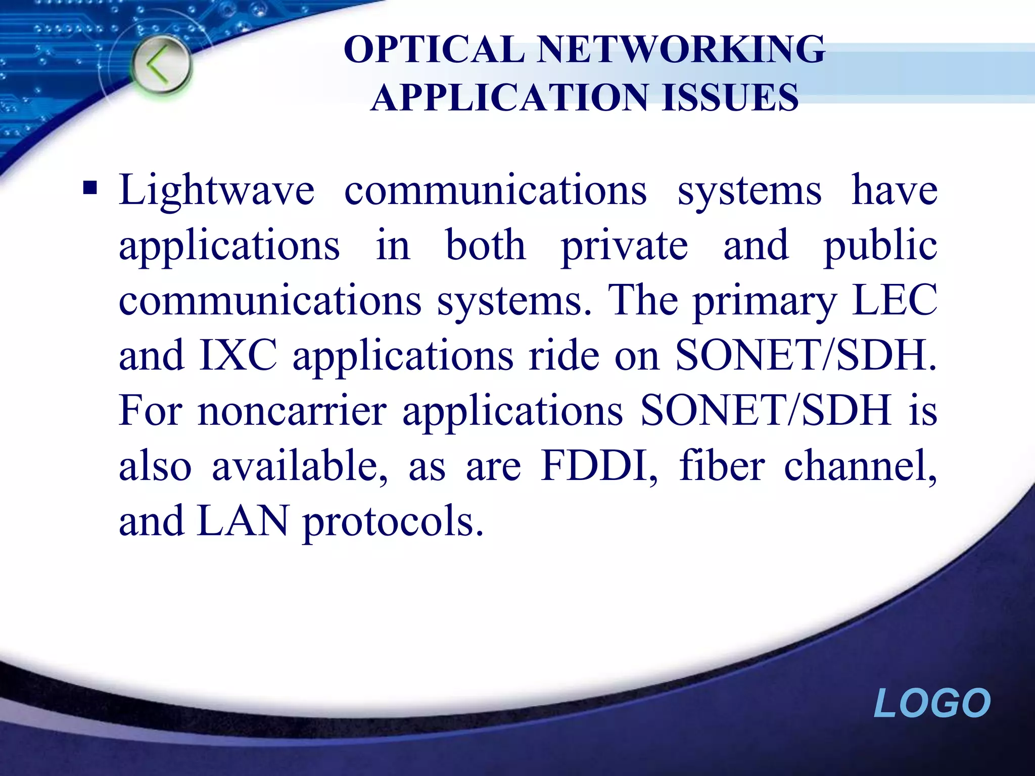 OPTICAL NETWORKING APPLICATION ISSUESLightwave communications systems have applications in both private and public communications systems. The primary LEC and IXC applications ride on SONET/SDH. For noncarrier applications SONET/SDH is also available, as are FDDI, fiber channel, and LAN protocols.