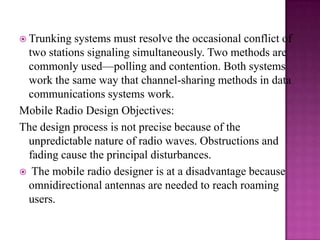 Trunking systems must resolve the occasional conflict of two stations signaling simultaneously. Two methods are commonly used—polling and contention. Both systems work the same way that channel-sharing methods in data communications systems work.Mobile Radio Design Objectives:The design process is not precise because of the unpredictable nature of radio waves. Obstructions and fading cause the principal disturbances.  The mobile radio designer is at a disadvantage because omnidirectional antennas are needed to reach roaming users. 