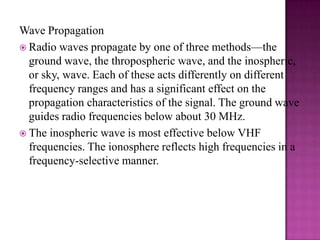 Wave PropagationRadio waves propagate by one of three methods—the ground wave, the thropospheric wave, and the inospheric, or sky, wave. Each of these acts differently on different frequency ranges and has a significant effect on the propagation characteristics of the signal. The ground wave guides radio frequencies below about 30 MHz.The inospheric wave is most effective below VHF frequencies. The ionosphere reflects high frequencies in a frequency-selective manner. 