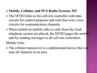 Mobile, Cellular, and PCS Radio Systems 353The MTSO links to the cell-site controller with data circuits for control purposes and with four-wire voice circuits for communication channels. When mobile-to-mobile calls or calls from the local telephone system are placed, the MTSO pages the mobile unit by sending messages to all cell-site controllers.Mobile UnitsThe cellular transceiver is a sophisticated device that can tune all channels in an area. 
