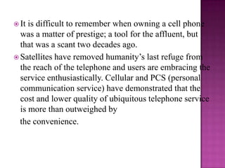 It is difficult to remember when owning a cell phone was a matter of prestige; a tool for the affluent, but that was a scant two decades ago.Satellites have removed humanity’s last refuge from the reach of the telephone and users are embracing the service enthusiastically. Cellular and PCS (personal communication service) have demonstrated that the cost and lower quality of ubiquitous telephone service is more than outweighed by   the convenience.