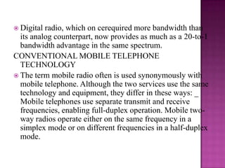 Digital radio, which on cerequired more bandwidth than its analog counterpart, now provides as much as a 20-to-1 bandwidth advantage in the same spectrum.CONVENTIONAL MOBILE TELEPHONE TECHNOLOGYThe term mobile radio often is used synonymously with mobile telephone. Although the two services use the same technology and equipment, they differ in these ways: _ Mobile telephones use separate transmit and receive frequencies, enabling full-duplex operation. Mobile two-way radios operate either on the same frequency in a simplex mode or on different frequencies in a half-duplex mode.