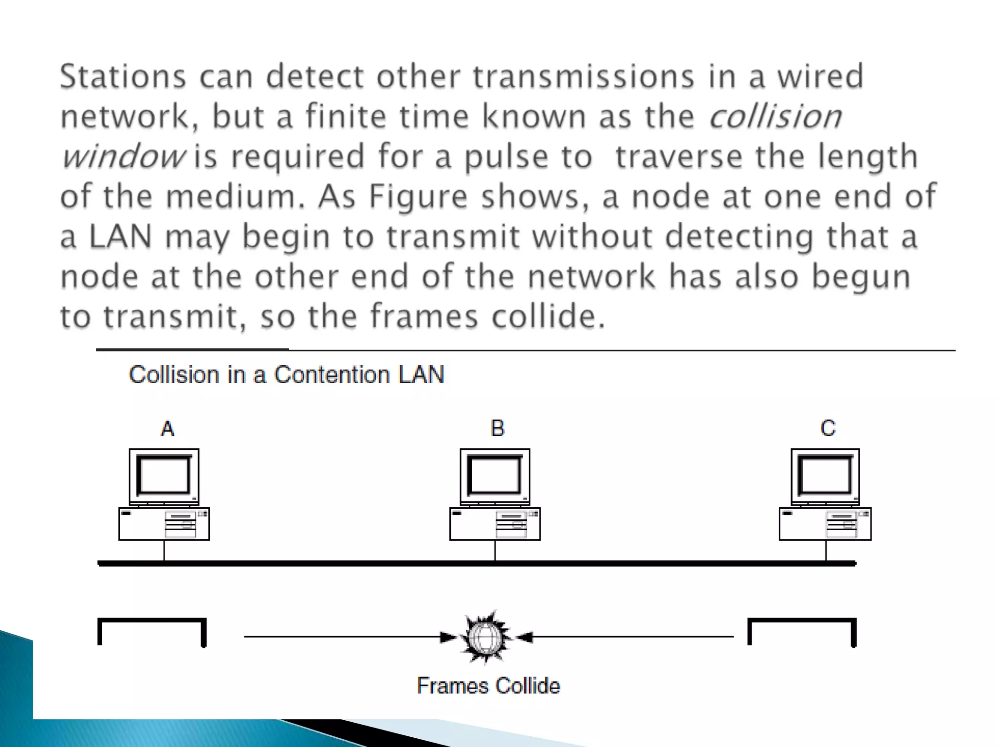 Stations can detect other transmissions in a wired network, but a finite time known as the collision window is required for a pulse to  traverse the length of the medium. As Figure shows, a node at one end of a LAN may begin to transmit without detecting that a node at the other end of the network has also begun to transmit, so the frames collide.