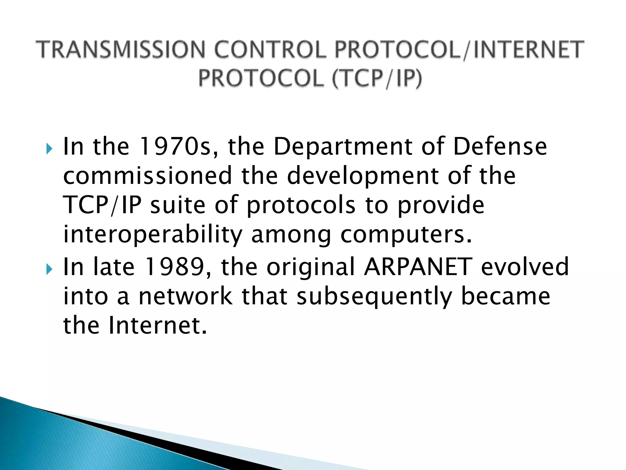 TRANSMISSION CONTROL PROTOCOL/INTERNETPROTOCOL (TCP/IP)In the 1970s, the Department of Defense commissioned the development of the TCP/IP suite of protocols to provide interoperability among computers. In late 1989, the original ARPANET evolved into a network that subsequently became the Internet.