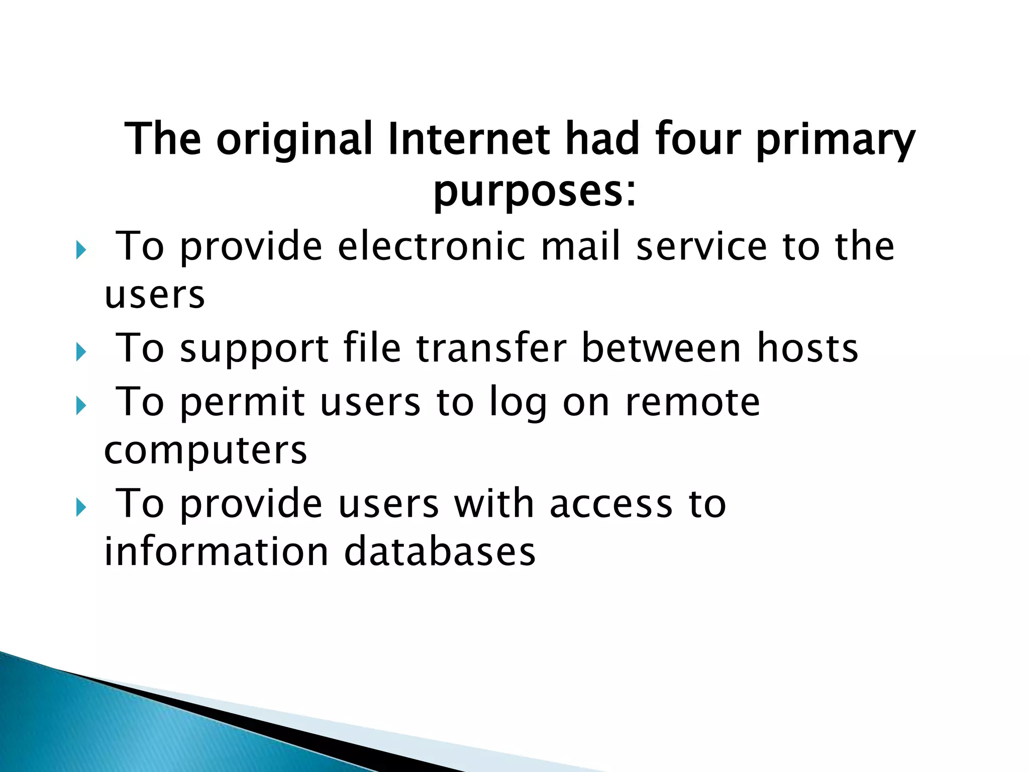 The original Internet had four primary purposes: To provide electronic mail service to the users To support file transfer between hosts To permit users to log on remote computers To provide users with access to information databases 