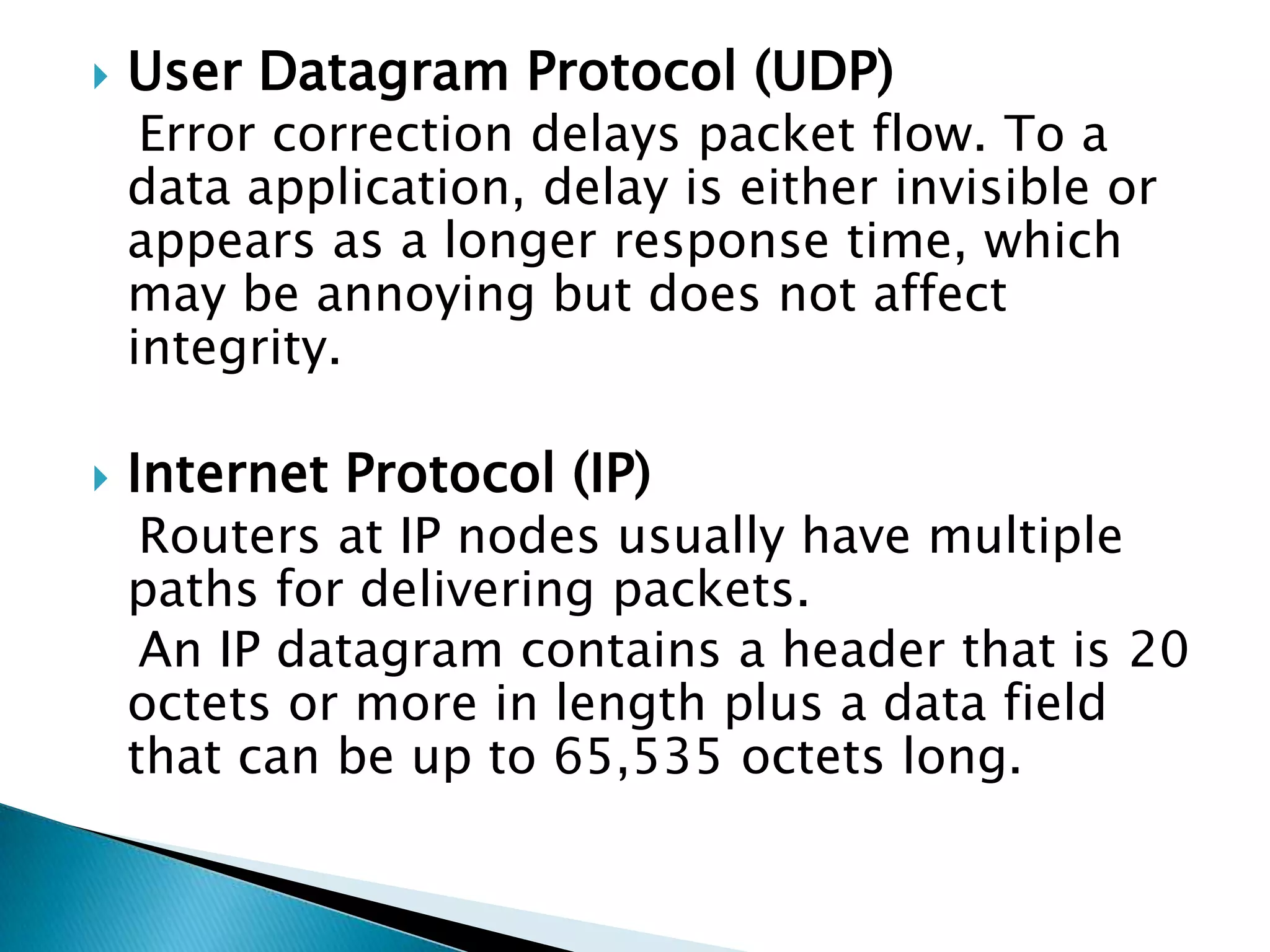 User Datagram Protocol (UDP)    Error correction delays packet flow. To a data application, delay is either invisible or appears as a longer response time, which may be annoying but does not affect integrity.Internet Protocol (IP)   Routers at IP nodes usually have multiple paths for delivering packets.   An IP datagram contains a header that is 20 octets or more in length plus a data field that can be up to 65,535 octets long.