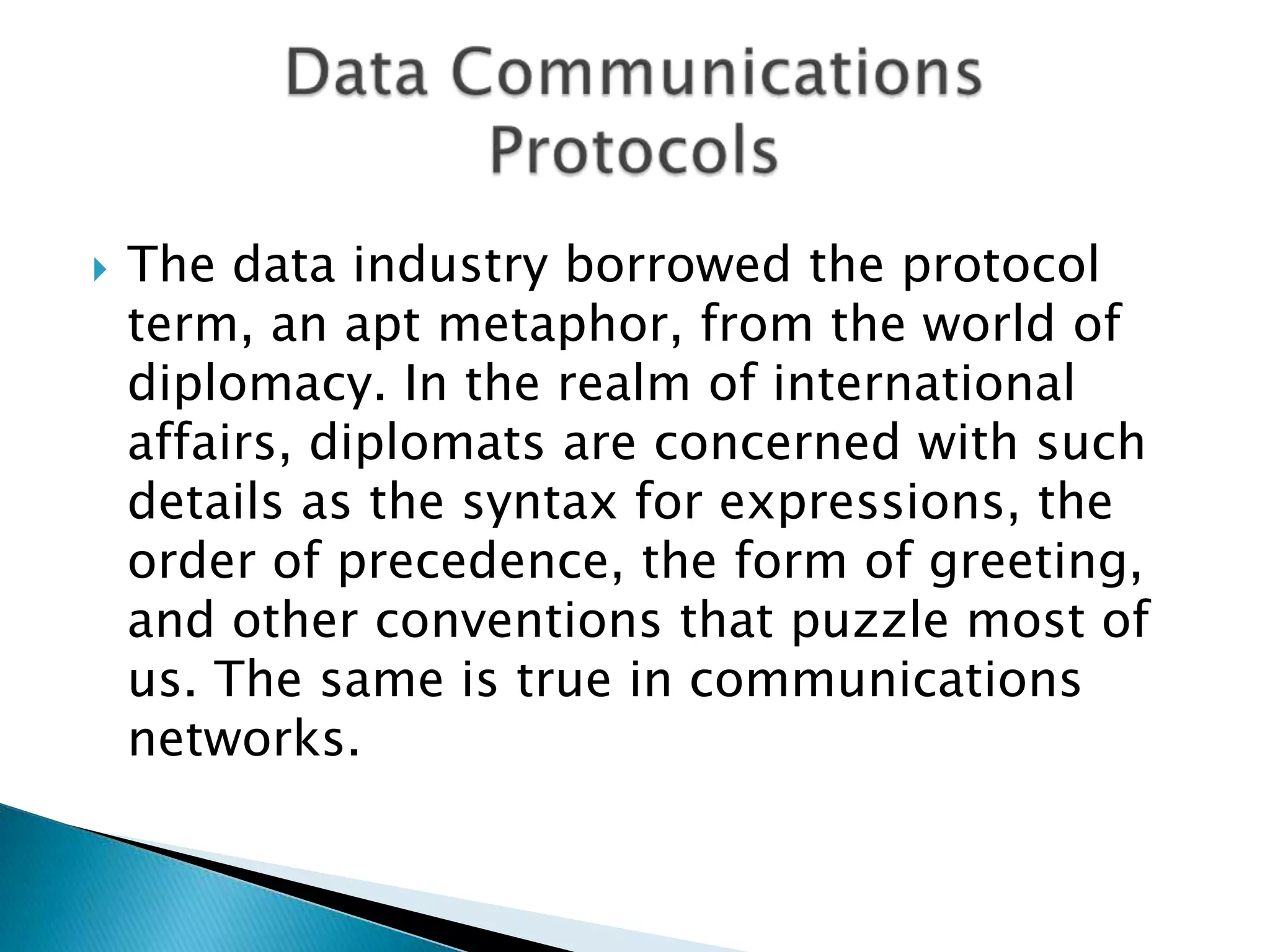 The data industry borrowed the protocol term, an apt metaphor, from the world of diplomacy. In the realm of international affairs, diplomats are concerned with such details as the syntax for expressions, the order of precedence, the form of greeting, and other conventions that puzzle most of us. The same is true in communications networks. Data CommunicationsProtocols