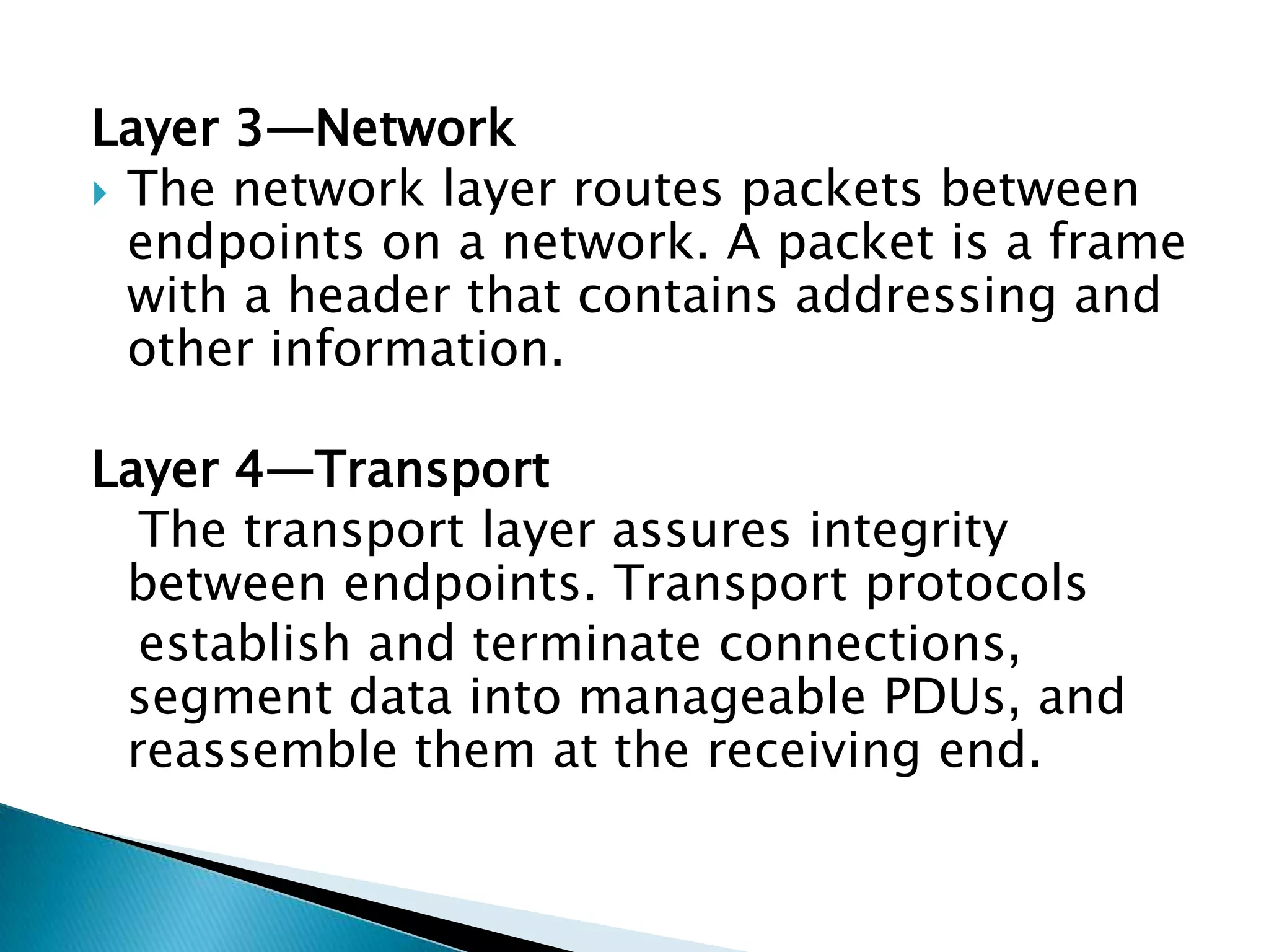 Layer 3—NetworkThe network layer routes packets between endpoints on a network. A packet is a frame with a header that contains addressing and other information.Layer 4—Transport   The transport layer assures integrity between endpoints. Transport protocols   establish and terminate connections, segment data into manageable PDUs, and reassemble them at the receiving end.